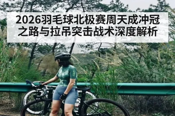 2026羽毛球北极赛周天成冲冠之路与拉吊突击战术深度解析（Bwin Sports）
